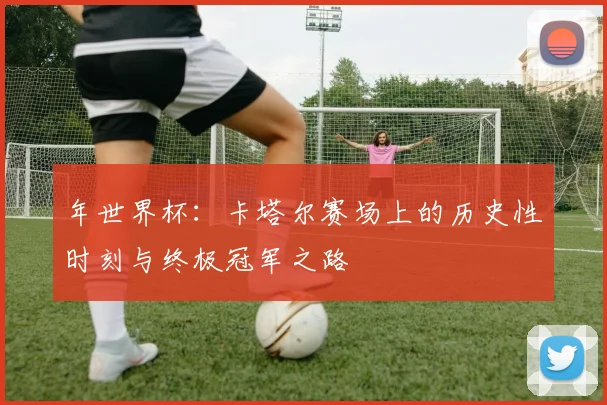 年世界杯：卡塔尔赛场上的历史性时刻与终极冠军之路