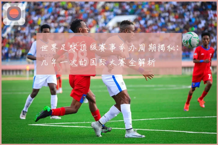 世界足球顶级赛事举办周期揭秘：几年一次的国际大赛全解析