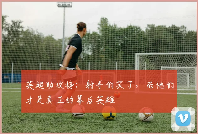 英超助攻榜：射手们笑了，而他们才是真正的幕后英雄