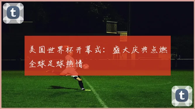 美国世界杯开幕式：盛大庆典点燃全球足球热情