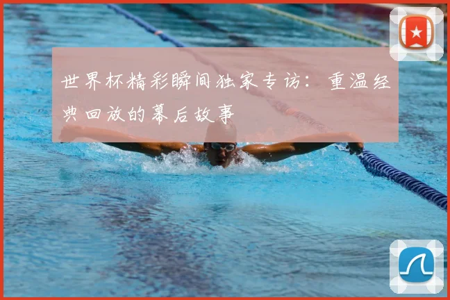 世界杯精彩瞬间独家专访：重温经典回放的幕后故事
