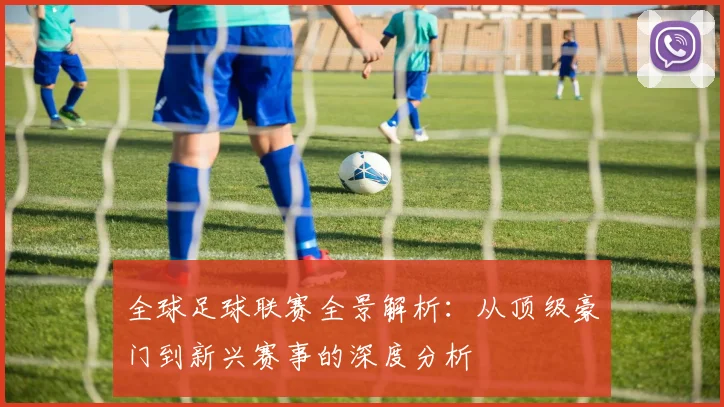 全球足球联赛全景解析：从顶级豪门到新兴赛事的深度分析