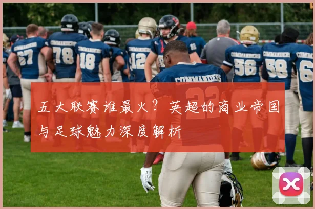 五大联赛谁最火?英超的商业帝国与足球魅力深度解析