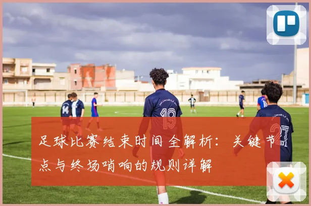 足球比赛结束时间全解析:关键节点与终场哨响的规则详解