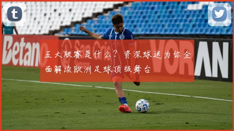 五大联赛是什么？资深球迷为你全面解读欧洲足球顶级舞台