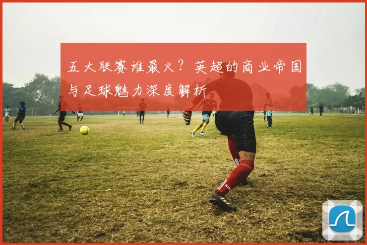 五大联赛谁最火？英超的商业帝国与足球魅力深度解析