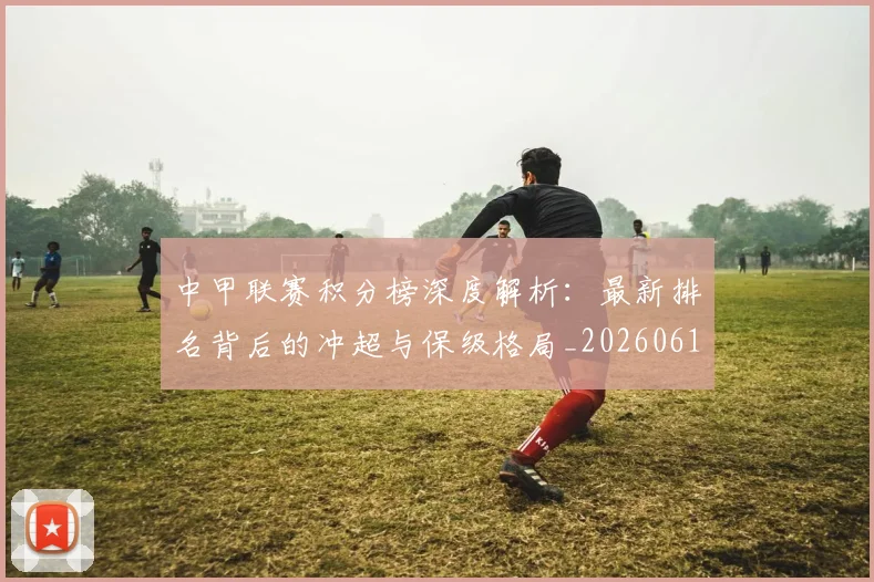 中甲联赛积分榜深度解析：最新排名背后的冲超与保级格局_20260610190332