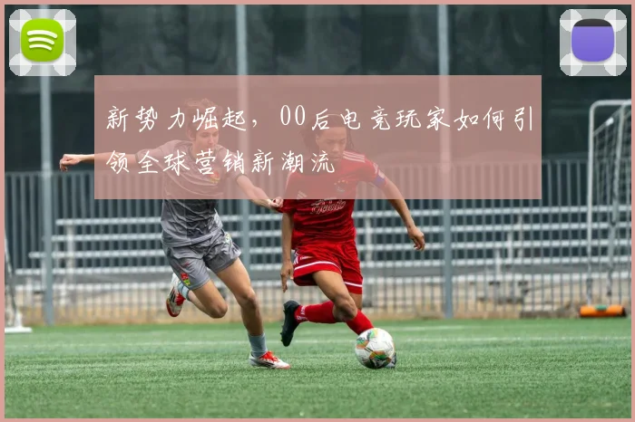 新势力崛起，00后电竞玩家如何引领全球营销新潮流