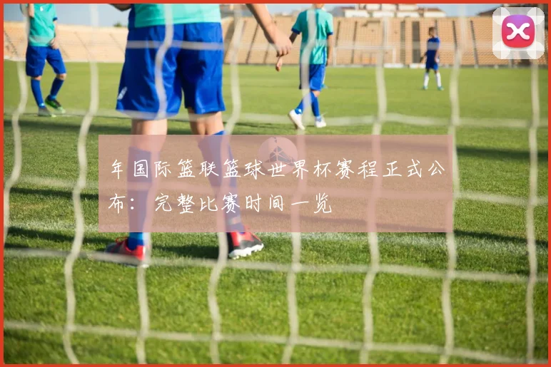 年国际篮联篮球世界杯赛程正式公布：完整比赛时间一览
