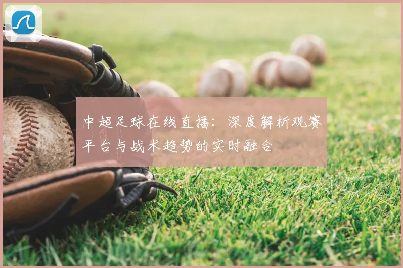 中超足球在线直播:深度解析观赛平台与战术趋势的实时融合