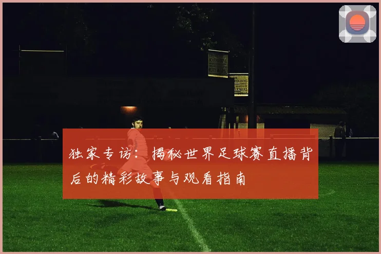 独家专访:揭秘世界足球赛直播背后的精彩故事与观看指南