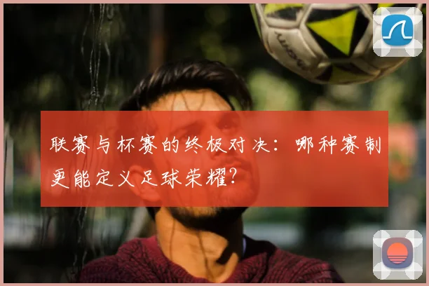 联赛与杯赛的终极对决：哪种赛制更能定义足球荣耀？